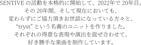 SENTIVE の活動を本格的に開始して、2022年で 20年目。 その 20年間、そして現在においても、 変わらずにご協力頂きお世話になっている方々と、 “tryst” という名義のユニットを作りました。 それぞれの得意な表現や演出を混ぜ合わせて、 好き勝手な楽曲を制作しています。